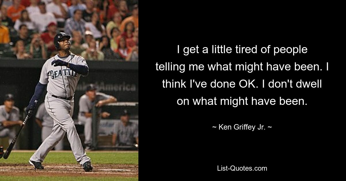 I get a little tired of people telling me what might have been. I think I've done OK. I don't dwell on what might have been. — © Ken Griffey Jr.