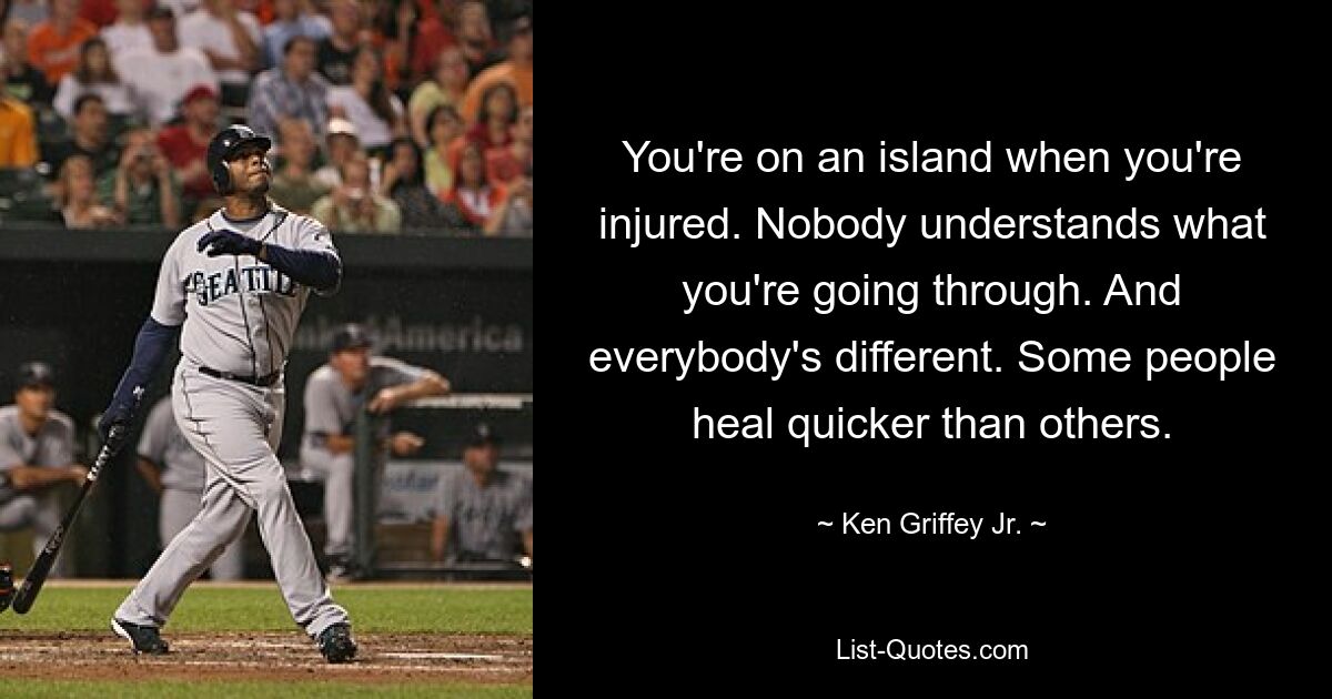 You're on an island when you're injured. Nobody understands what you're going through. And everybody's different. Some people heal quicker than others. — © Ken Griffey Jr.