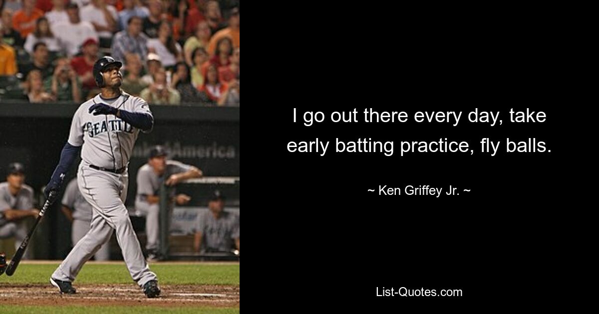 I go out there every day, take early batting practice, fly balls. — © Ken Griffey Jr.