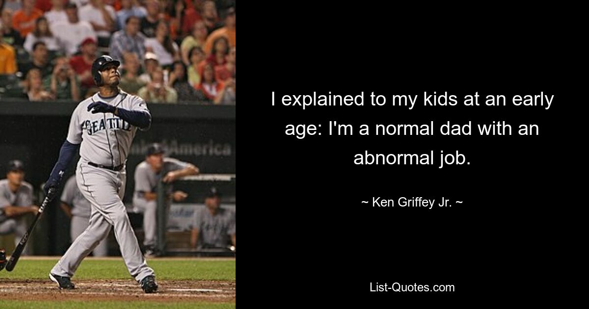 I explained to my kids at an early age: I'm a normal dad with an abnormal job. — © Ken Griffey Jr.