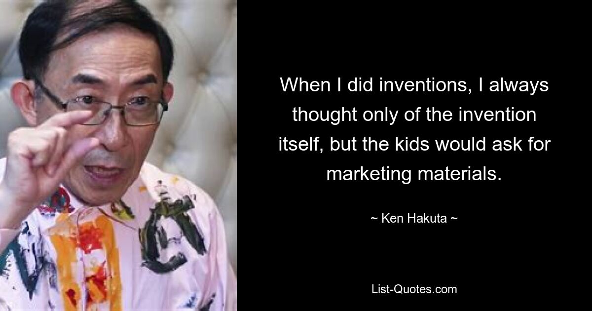 When I did inventions, I always thought only of the invention itself, but the kids would ask for marketing materials. — © Ken Hakuta