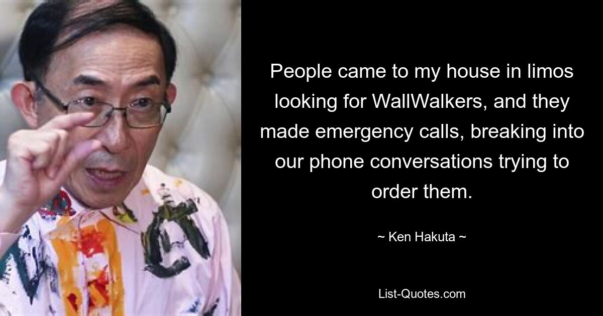 People came to my house in limos looking for WallWalkers, and they made emergency calls, breaking into our phone conversations trying to order them. — © Ken Hakuta