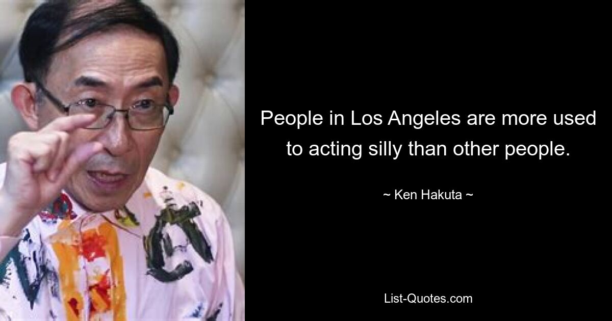 People in Los Angeles are more used to acting silly than other people. — © Ken Hakuta