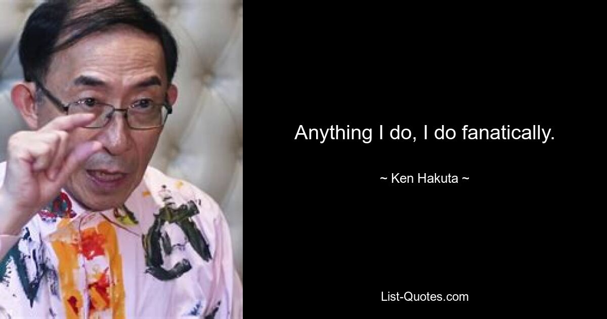 Anything I do, I do fanatically. — © Ken Hakuta