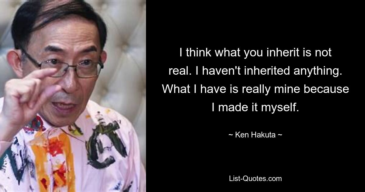 I think what you inherit is not real. I haven't inherited anything. What I have is really mine because I made it myself. — © Ken Hakuta