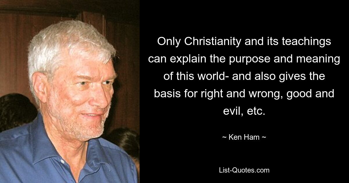 Only Christianity and its teachings can explain the purpose and meaning of this world- and also gives the basis for right and wrong, good and evil, etc. — © Ken Ham