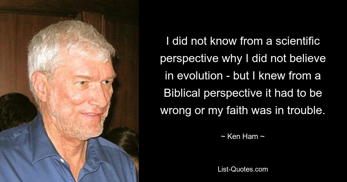 I did not know from a scientific perspective why I did not believe in evolution - but I knew from a Biblical perspective it had to be wrong or my faith was in trouble. — © Ken Ham