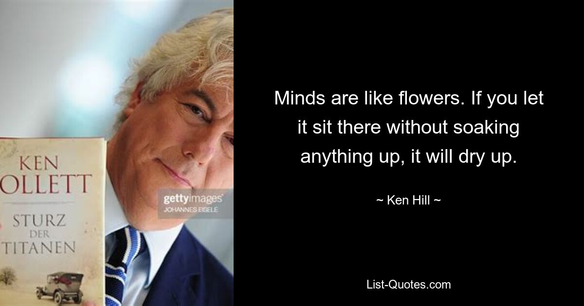 Minds are like flowers. If you let it sit there without soaking anything up, it will dry up. — © Ken Hill