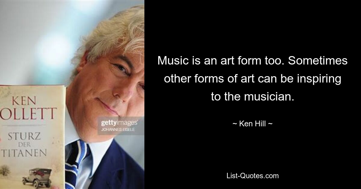 Music is an art form too. Sometimes other forms of art can be inspiring to the musician. — © Ken Hill