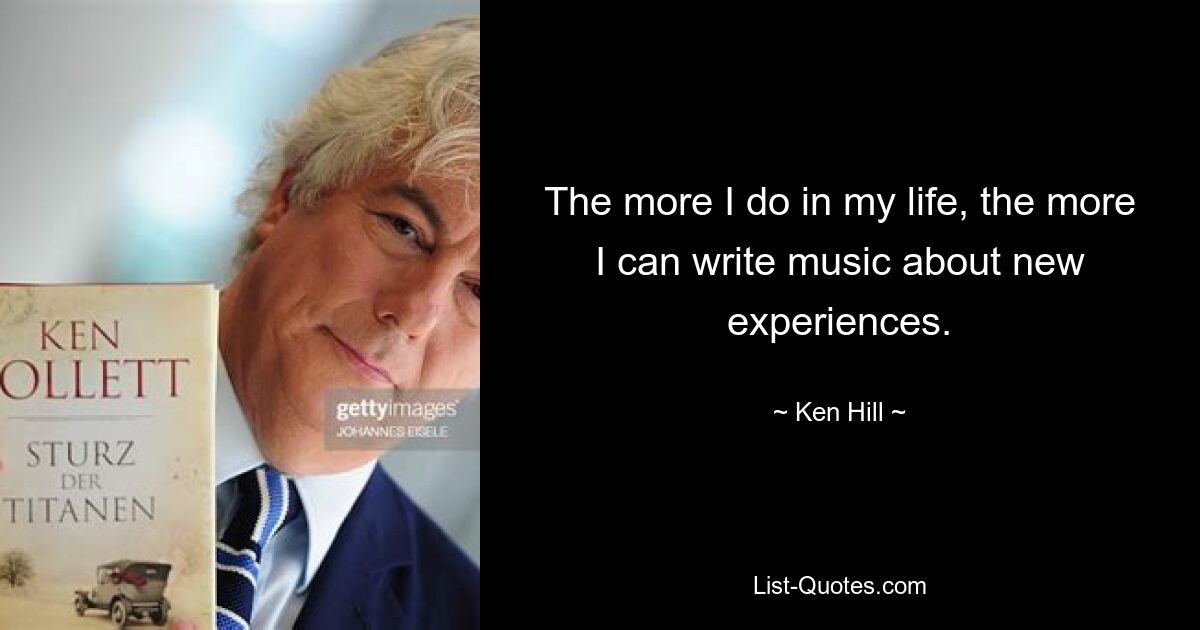 The more I do in my life, the more I can write music about new experiences. — © Ken Hill