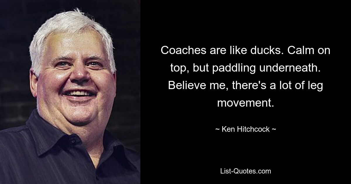 Coaches are like ducks. Calm on top, but paddling underneath. Believe me, there's a lot of leg movement. — © Ken Hitchcock