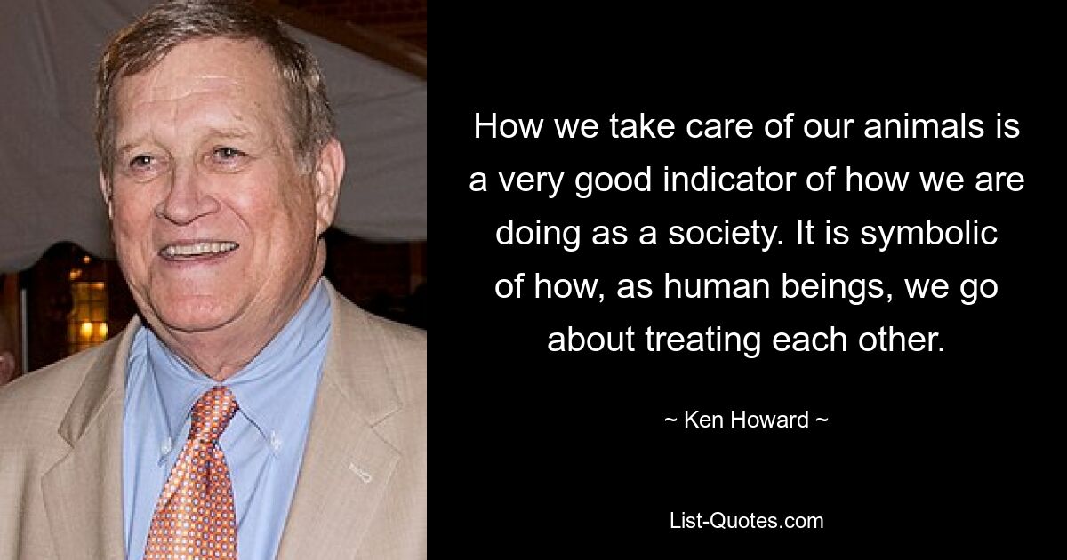 How we take care of our animals is a very good indicator of how we are doing as a society. It is symbolic of how, as human beings, we go about treating each other. — © Ken Howard