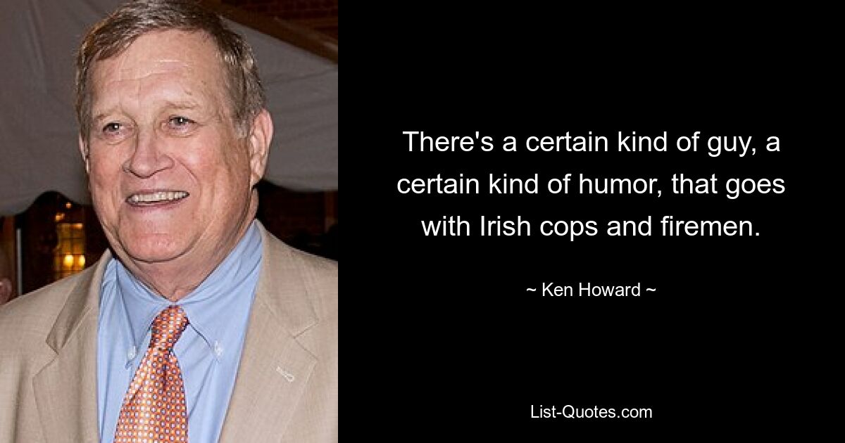 There's a certain kind of guy, a certain kind of humor, that goes with Irish cops and firemen. — © Ken Howard