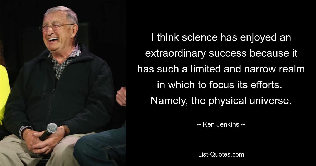 I think science has enjoyed an extraordinary success because it has such a limited and narrow realm in which to focus its efforts.  Namely, the physical universe. — © Ken Jenkins