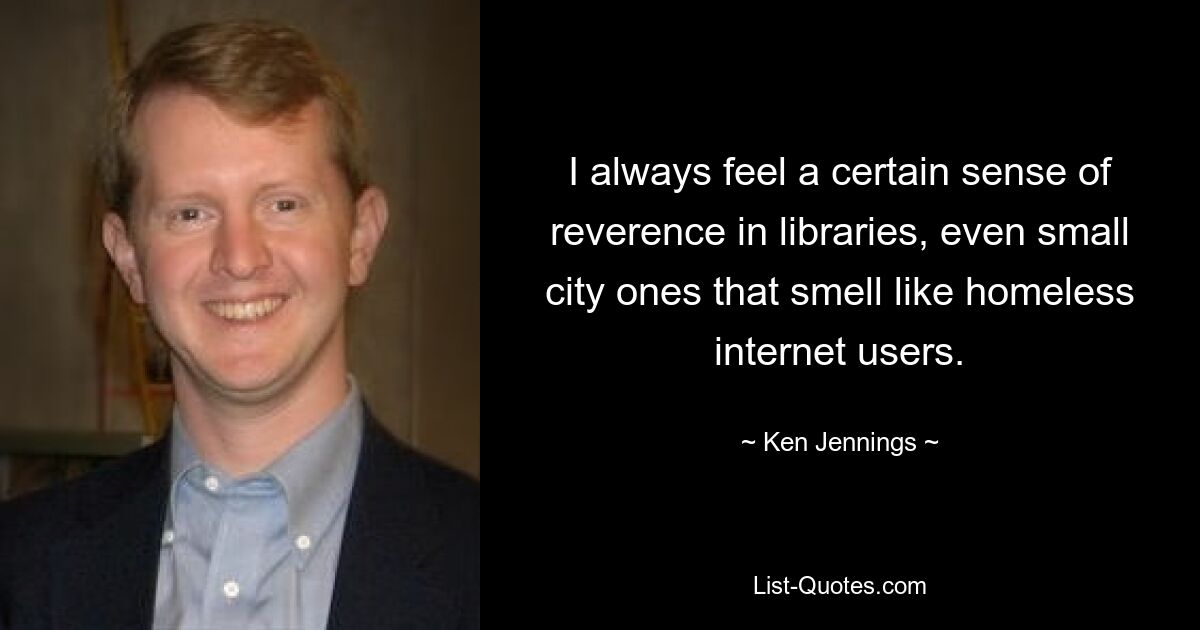 I always feel a certain sense of reverence in libraries, even small city ones that smell like homeless internet users. — © Ken Jennings