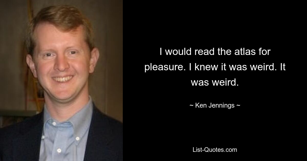 I would read the atlas for pleasure. I knew it was weird. It was weird. — © Ken Jennings