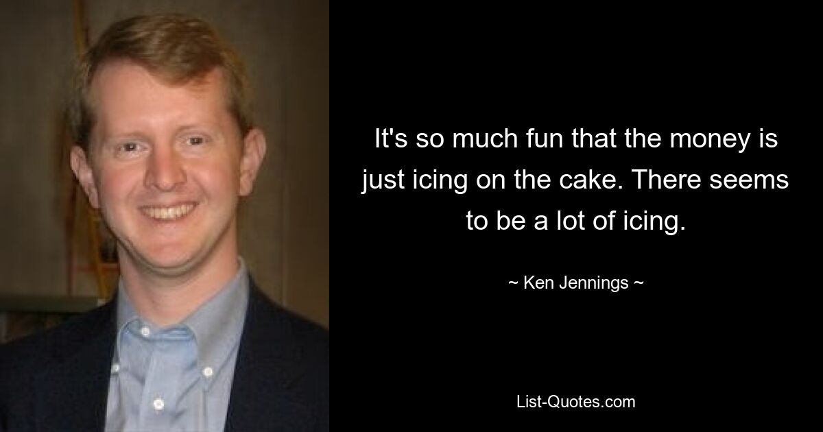 It's so much fun that the money is just icing on the cake. There seems to be a lot of icing. — © Ken Jennings