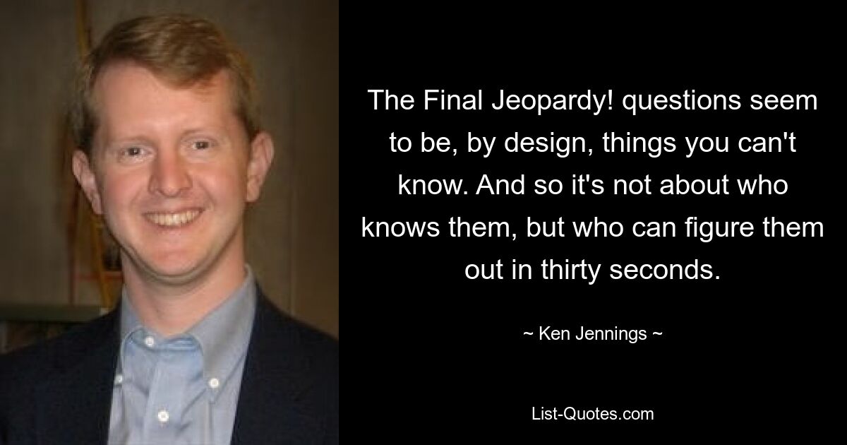 The Final Jeopardy! questions seem to be, by design, things you can't know. And so it's not about who knows them, but who can figure them out in thirty seconds. — © Ken Jennings