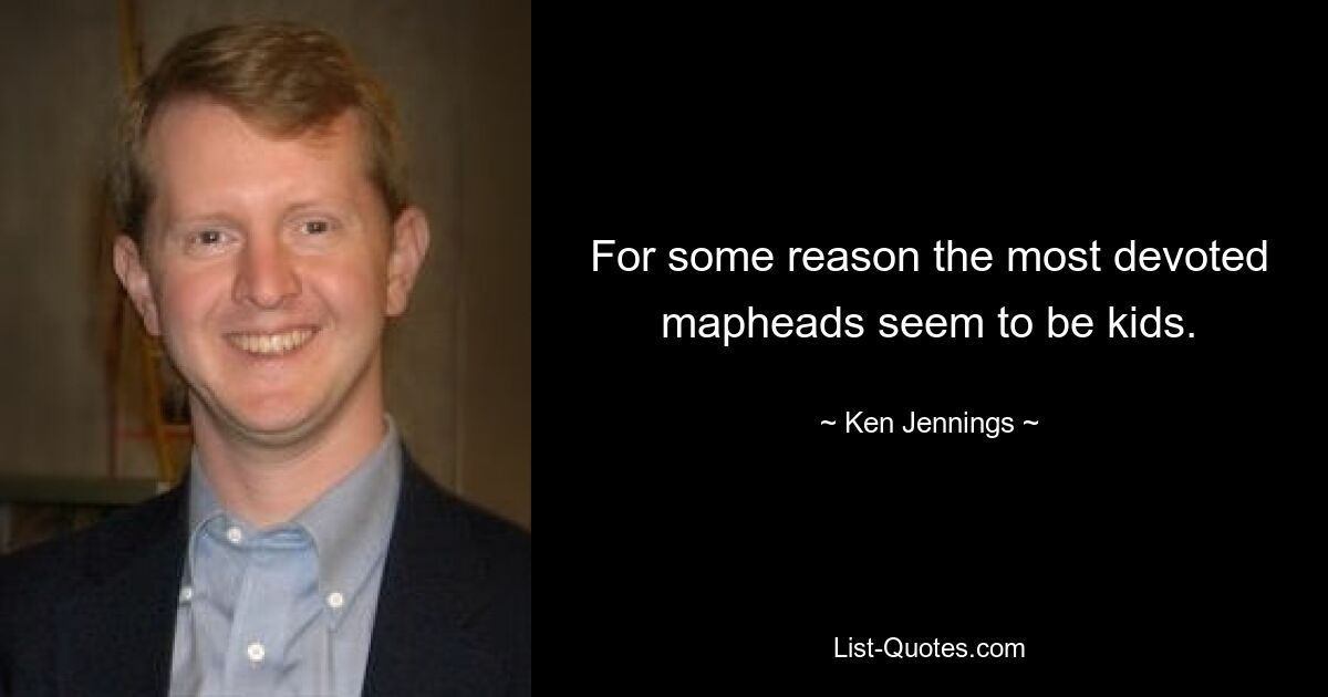 For some reason the most devoted mapheads seem to be kids. — © Ken Jennings