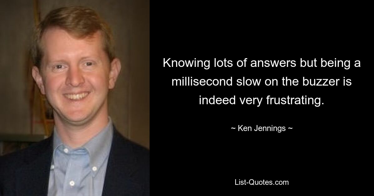 Knowing lots of answers but being a millisecond slow on the buzzer is indeed very frustrating. — © Ken Jennings