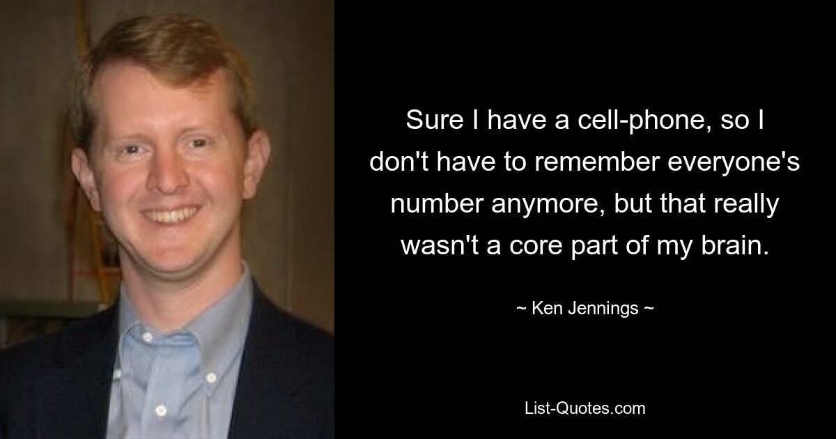 Sure I have a cell-phone, so I don't have to remember everyone's number anymore, but that really wasn't a core part of my brain. — © Ken Jennings