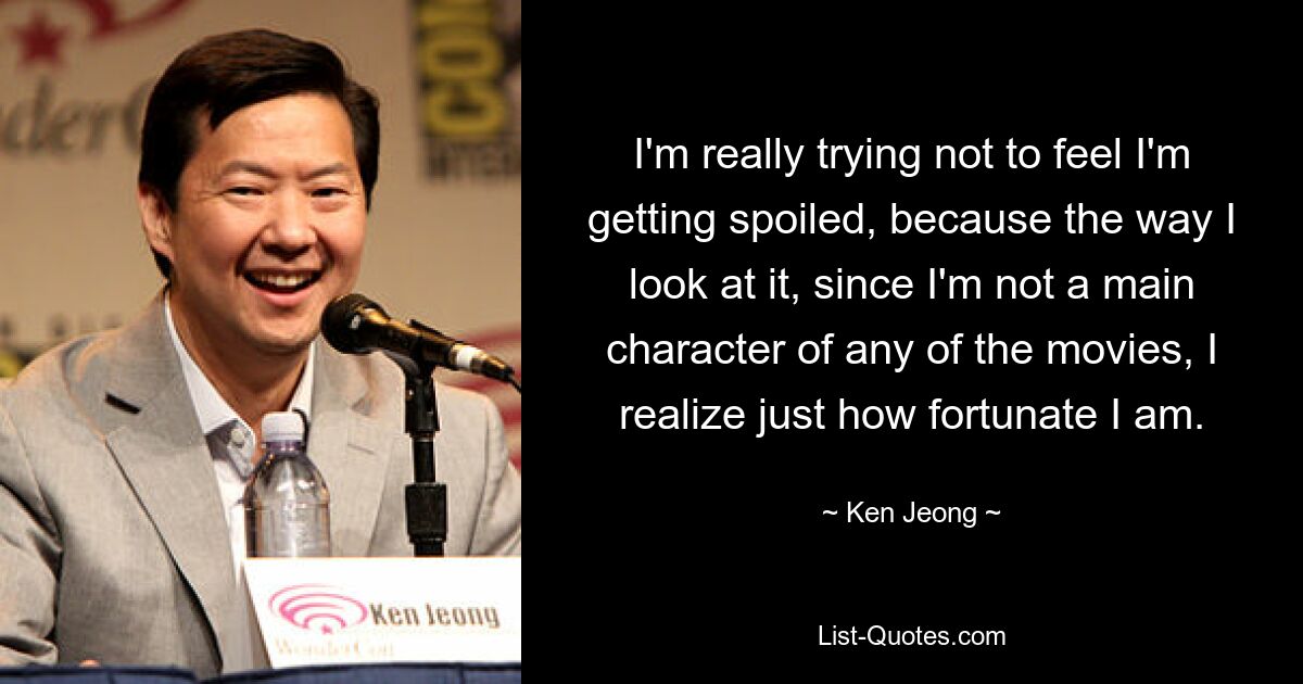 I'm really trying not to feel I'm getting spoiled, because the way I look at it, since I'm not a main character of any of the movies, I realize just how fortunate I am. — © Ken Jeong