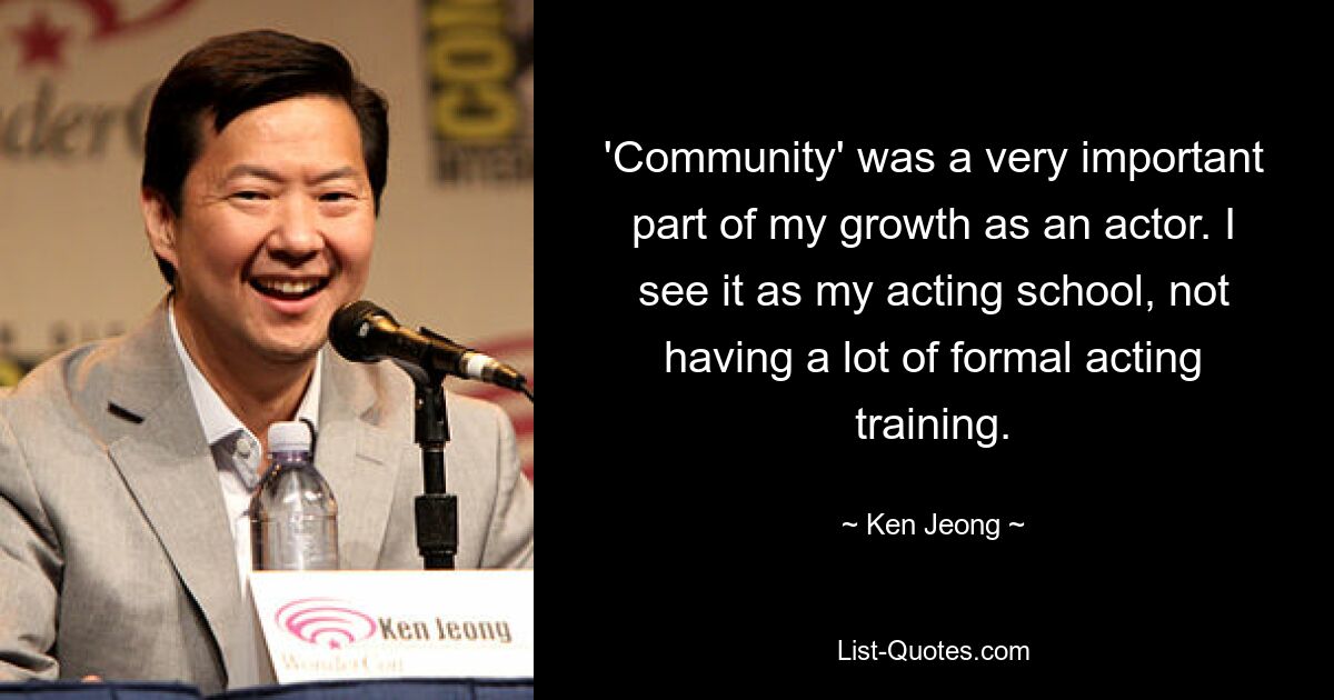 'Community' was a very important part of my growth as an actor. I see it as my acting school, not having a lot of formal acting training. — © Ken Jeong