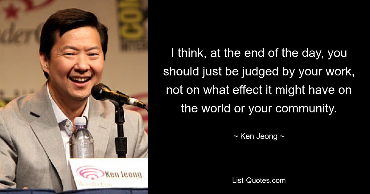 I think, at the end of the day, you should just be judged by your work, not on what effect it might have on the world or your community. — © Ken Jeong