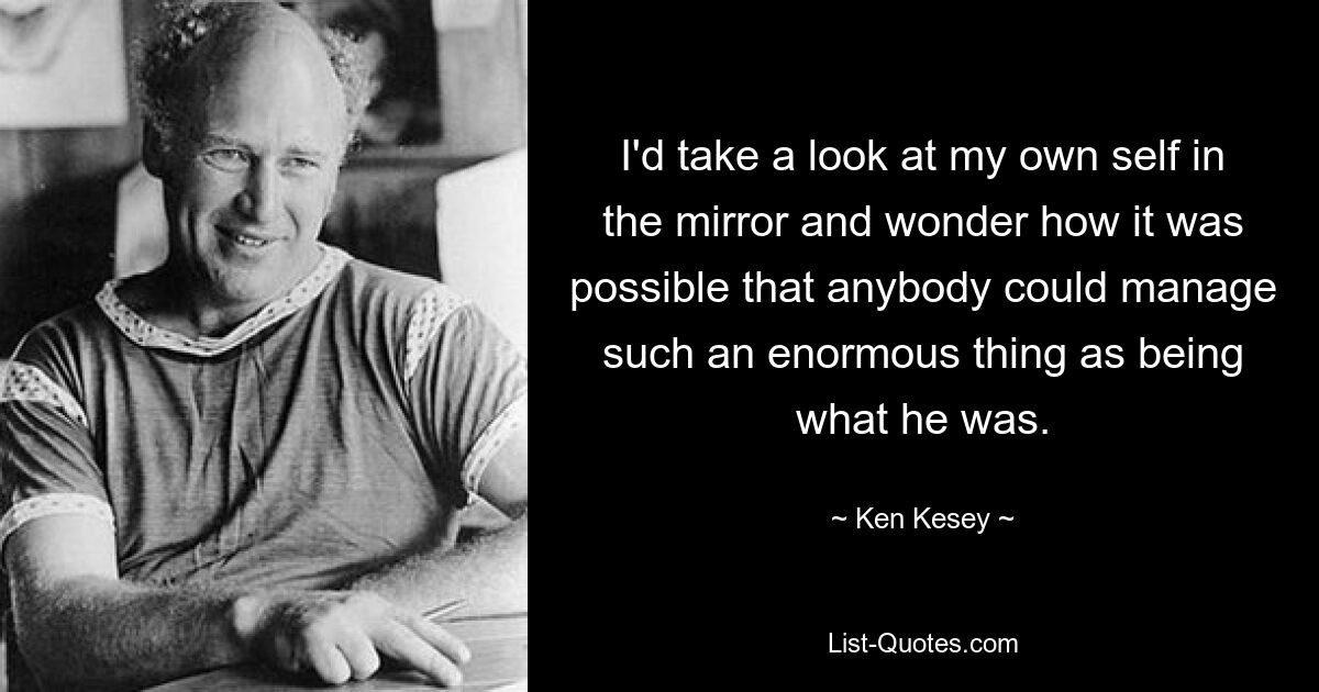 I'd take a look at my own self in the mirror and wonder how it was possible that anybody could manage such an enormous thing as being what he was. — © Ken Kesey