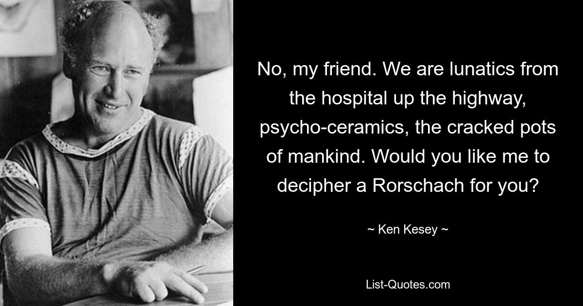 No, my friend. We are lunatics from the hospital up the highway, psycho-ceramics, the cracked pots of mankind. Would you like me to decipher a Rorschach for you? — © Ken Kesey