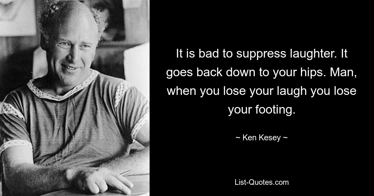 It is bad to suppress laughter. It goes back down to your hips. Man, when you lose your laugh you lose your footing. — © Ken Kesey