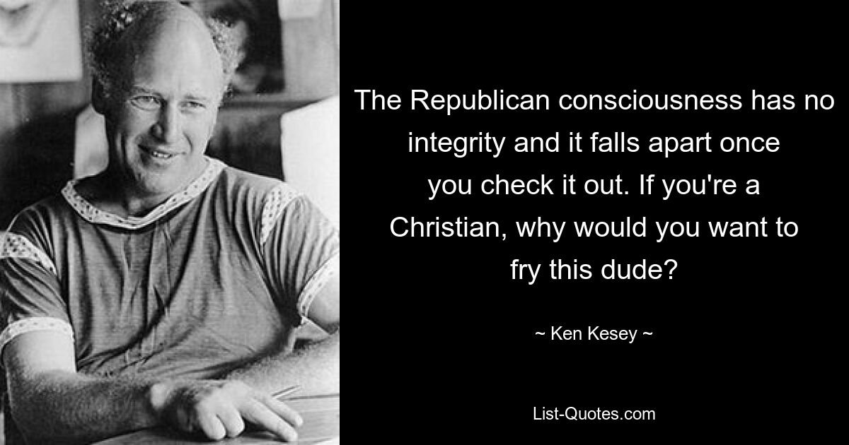 The Republican consciousness has no integrity and it falls apart once you check it out. If you're a Christian, why would you want to fry this dude? — © Ken Kesey