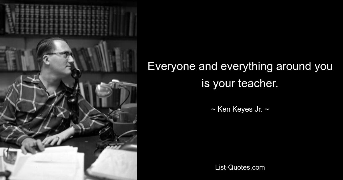 Everyone and everything around you is your teacher. — © Ken Keyes Jr.