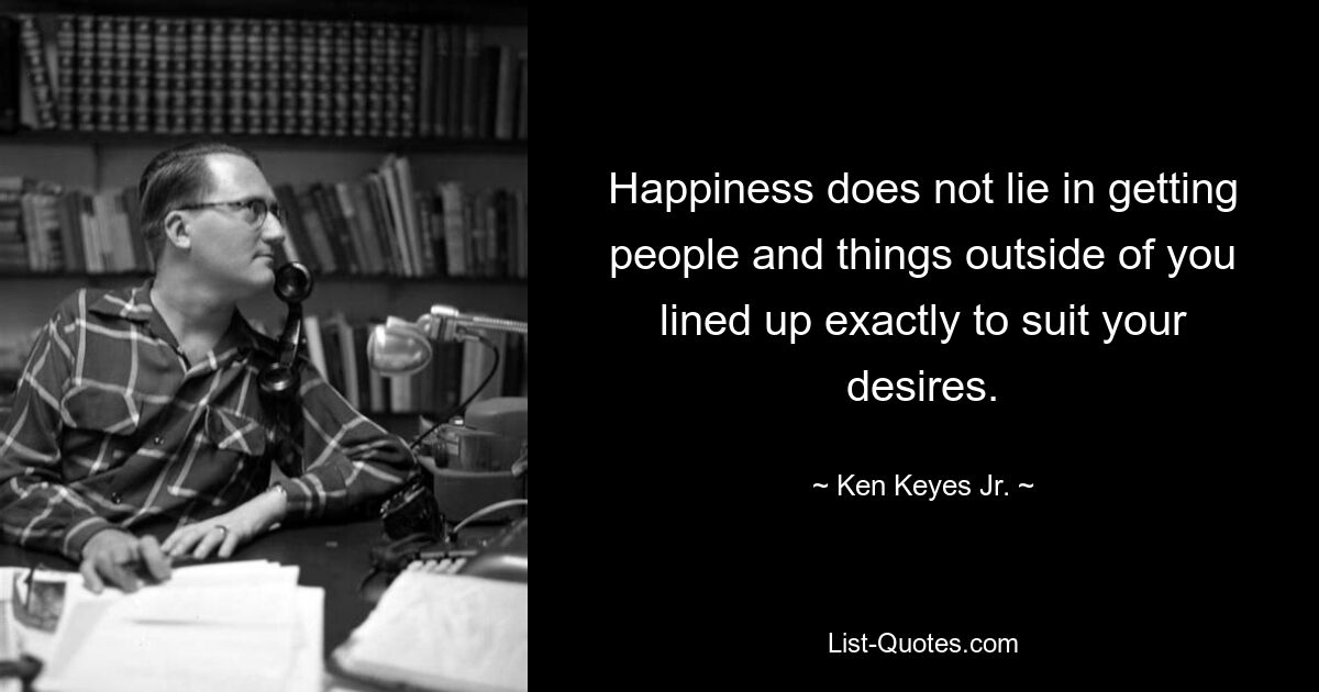 Happiness does not lie in getting people and things outside of you lined up exactly to suit your desires. — © Ken Keyes Jr.