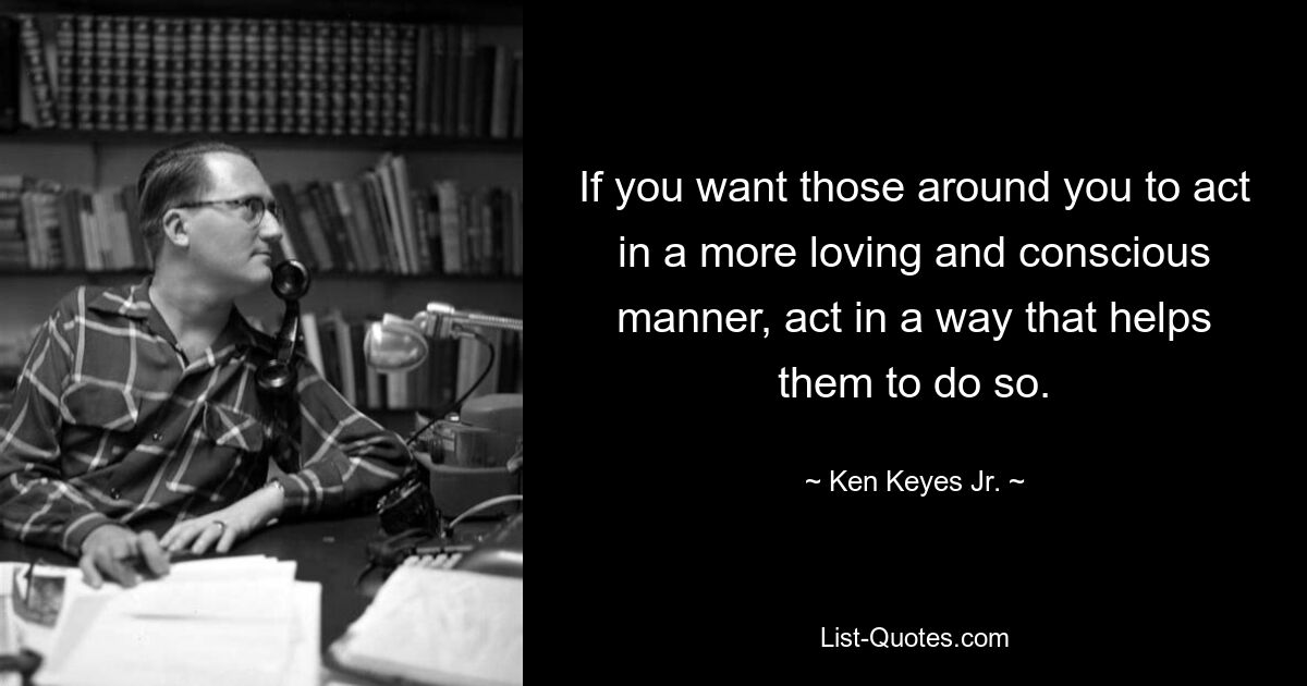 If you want those around you to act in a more loving and conscious manner, act in a way that helps them to do so. — © Ken Keyes Jr.