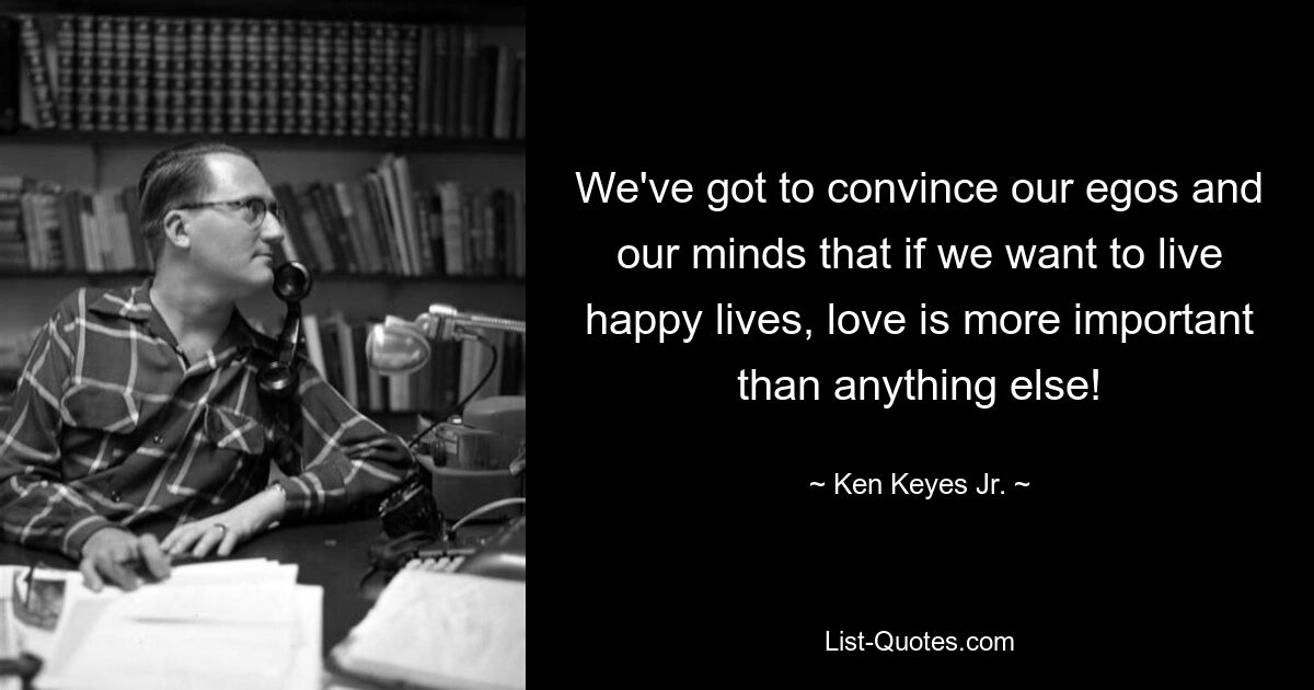 We've got to convince our egos and our minds that if we want to live happy lives, love is more important than anything else! — © Ken Keyes Jr.