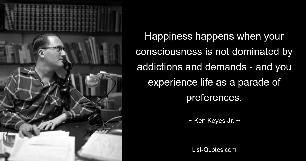 Happiness happens when your consciousness is not dominated by addictions and demands - and you experience life as a parade of preferences. — © Ken Keyes Jr.