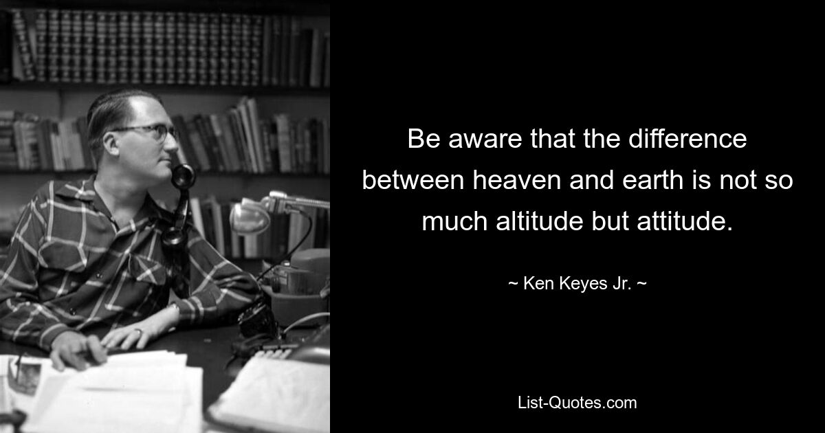 Be aware that the difference between heaven and earth is not so much altitude but attitude. — © Ken Keyes Jr.