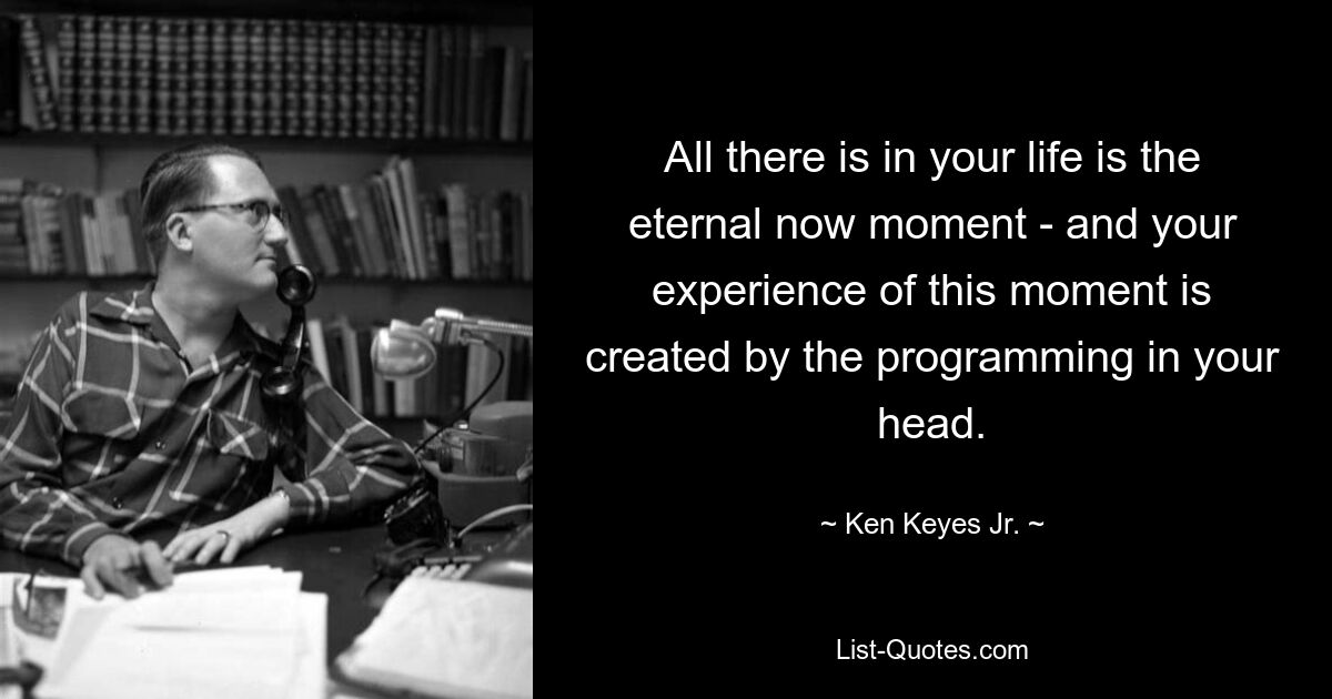 All there is in your life is the eternal now moment - and your experience of this moment is created by the programming in your head. — © Ken Keyes Jr.