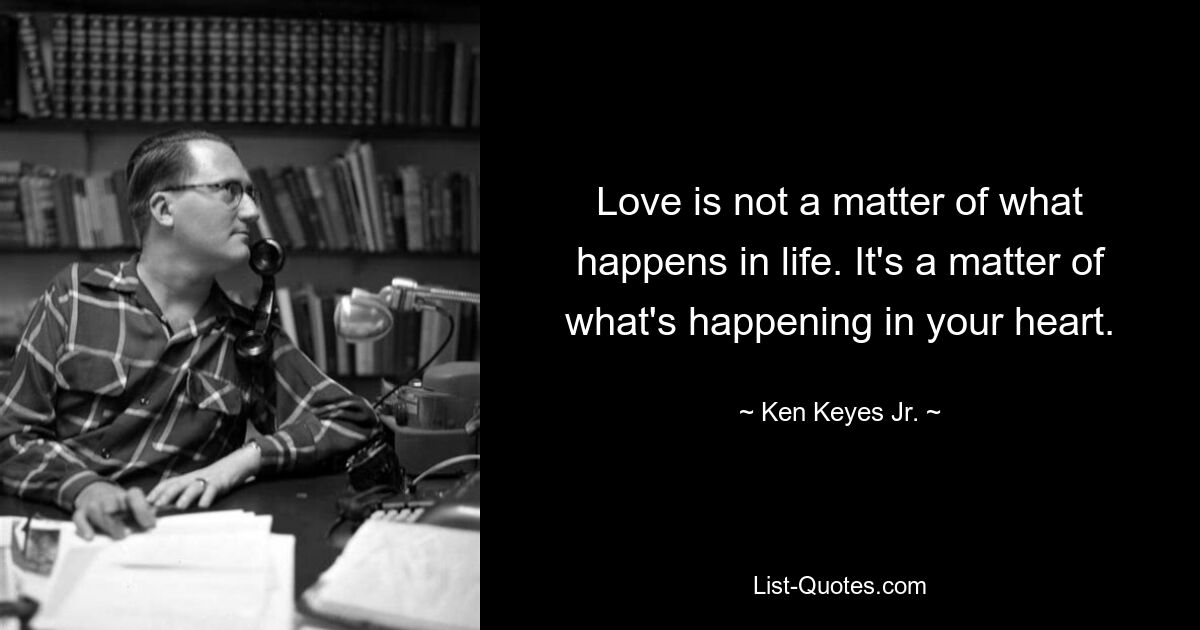 Love is not a matter of what happens in life. It's a matter of what's happening in your heart. — © Ken Keyes Jr.