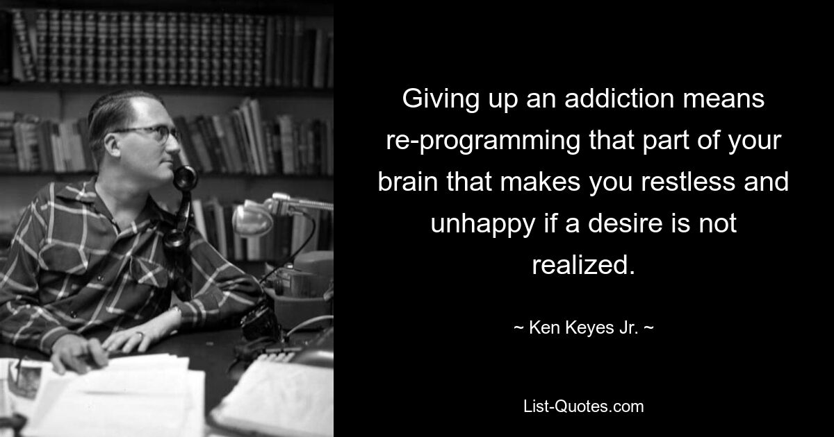 Giving up an addiction means re-programming that part of your brain that makes you restless and unhappy if a desire is not realized. — © Ken Keyes Jr.