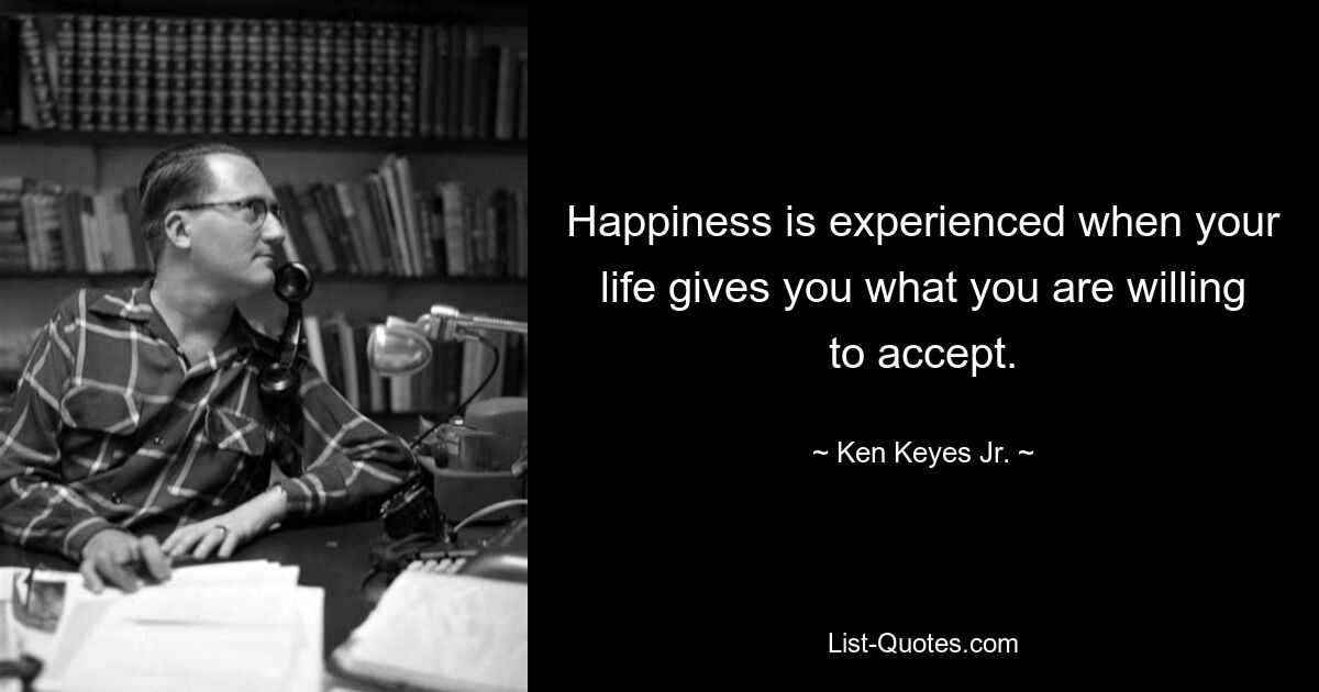 Happiness is experienced when your life gives you what you are willing to accept. — © Ken Keyes Jr.