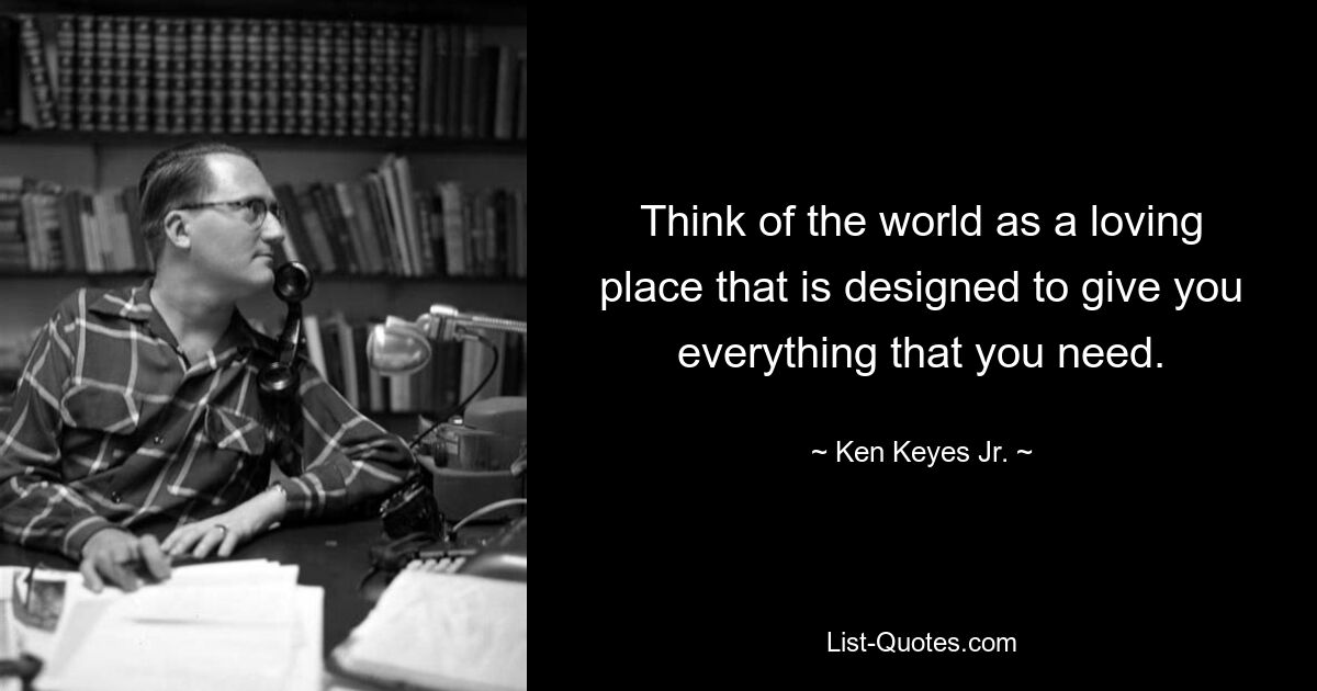 Think of the world as a loving place that is designed to give you everything that you need. — © Ken Keyes Jr.