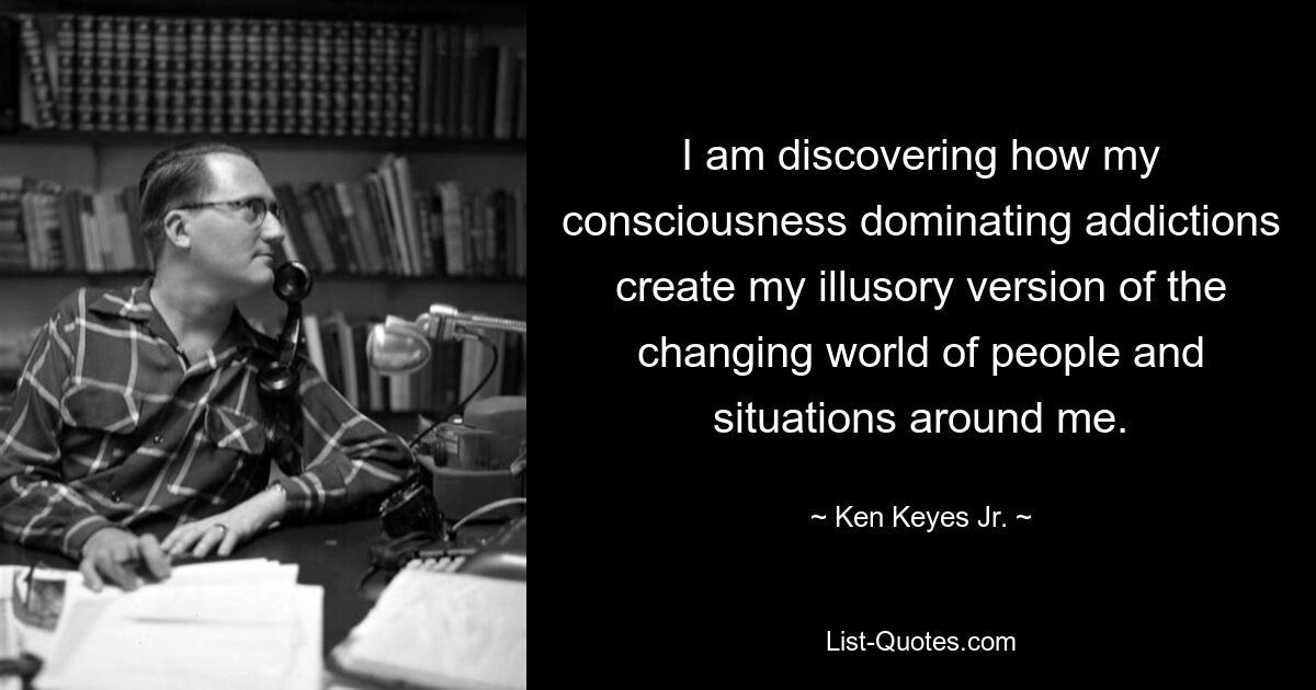 I am discovering how my consciousness dominating addictions create my illusory version of the changing world of people and situations around me. — © Ken Keyes Jr.