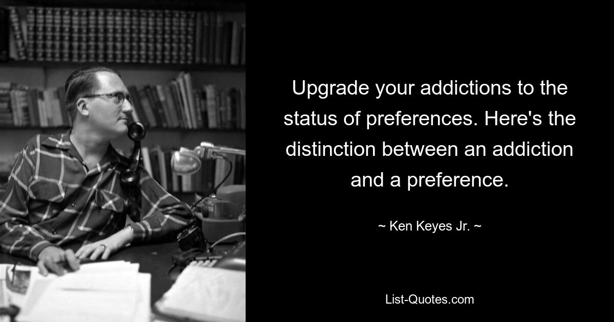 Upgrade your addictions to the status of preferences. Here's the distinction between an addiction and a preference. — © Ken Keyes Jr.