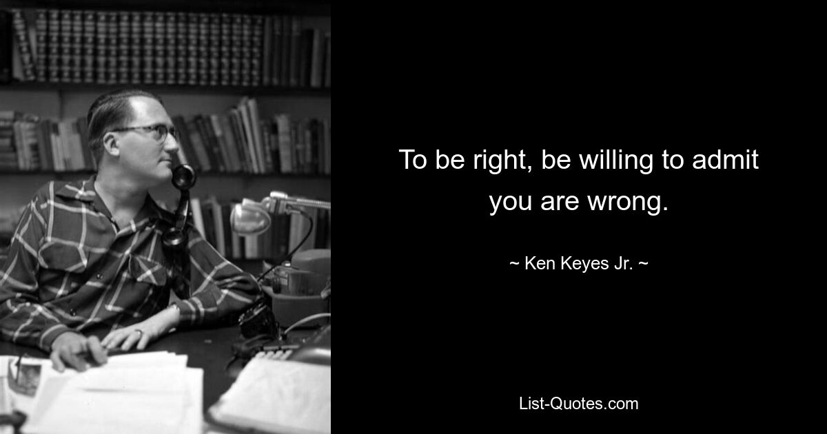 To be right, be willing to admit you are wrong. — © Ken Keyes Jr.