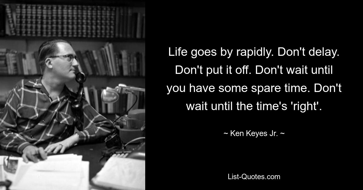 Life goes by rapidly. Don't delay. Don't put it off. Don't wait until you have some spare time. Don't wait until the time's 'right'. — © Ken Keyes Jr.