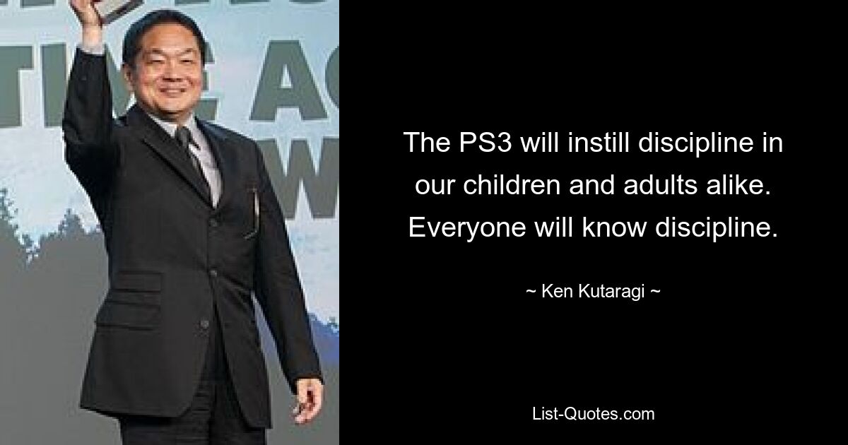 The PS3 will instill discipline in our children and adults alike. Everyone will know discipline. — © Ken Kutaragi