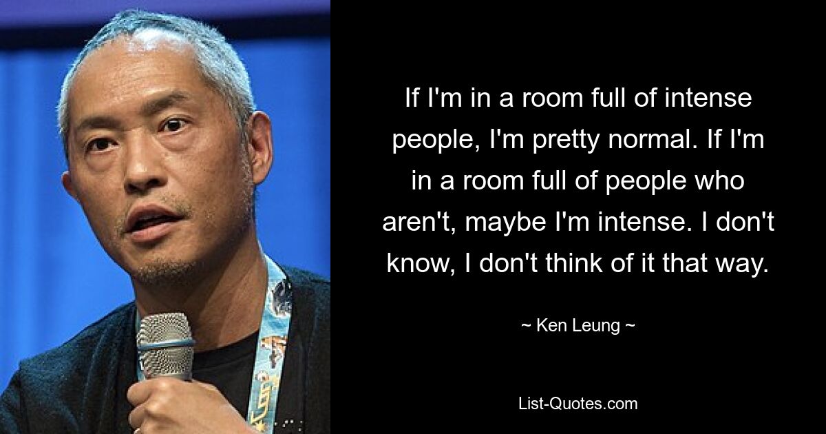 If I'm in a room full of intense people, I'm pretty normal. If I'm in a room full of people who aren't, maybe I'm intense. I don't know, I don't think of it that way. — © Ken Leung