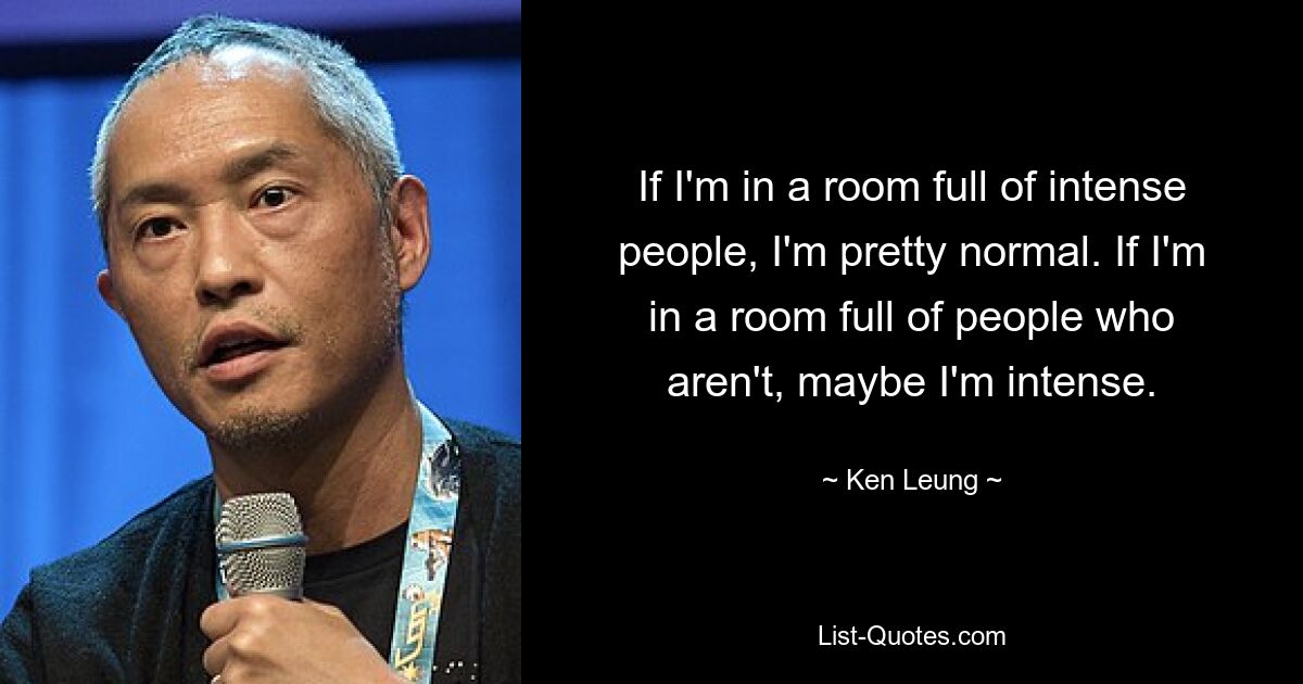 If I'm in a room full of intense people, I'm pretty normal. If I'm in a room full of people who aren't, maybe I'm intense. — © Ken Leung